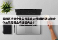 国网区块链合作公司是国企吗[国网区块链合作公司是国企吗还是央企]