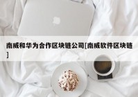 南威和华为合作区块链公司[南威软件区块链]