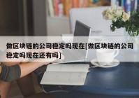 做区块链的公司稳定吗现在[做区块链的公司稳定吗现在还有吗]